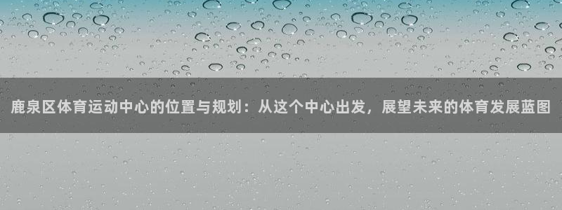 鹿泉区体育运动中心的位置与规划：从这个中心出发，展望未来的体育发展蓝图